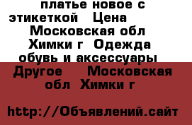 платье новое с этикеткой › Цена ­ 2 200 - Московская обл., Химки г. Одежда, обувь и аксессуары » Другое   . Московская обл.,Химки г.